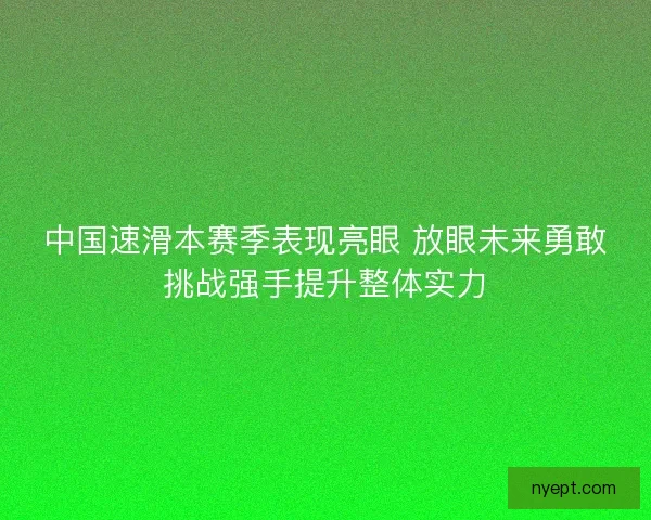 中国速滑本赛季表现亮眼 放眼未来勇敢挑战强手提升整体实力