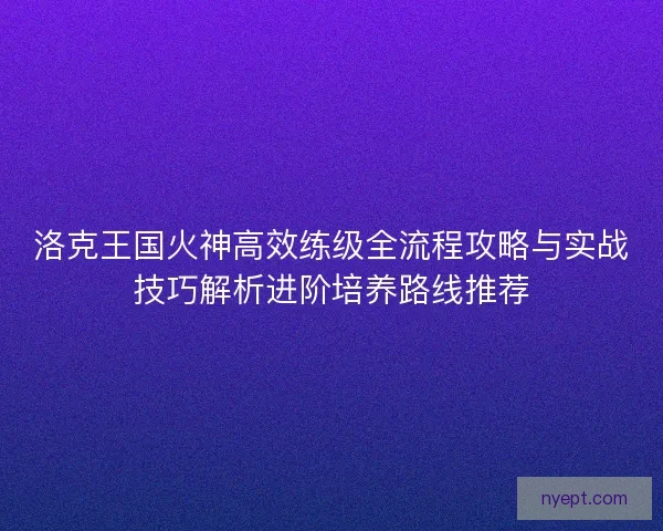 洛克王国火神高效练级全流程攻略与实战技巧解析进阶培养路线推荐