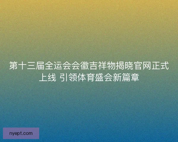 第十三届全运会会徽吉祥物揭晓官网正式上线 引领体育盛会新篇章
