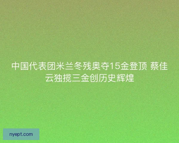中国代表团米兰冬残奥夺15金登顶 蔡佳云独揽三金创历史辉煌