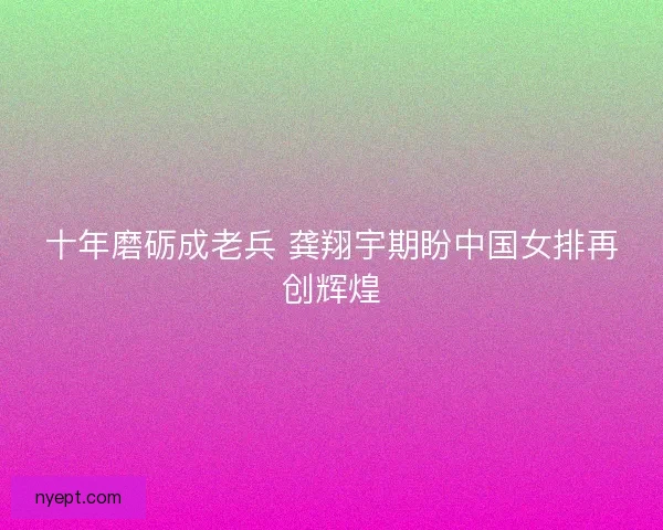 十年磨砺成老兵 龚翔宇期盼中国女排再创辉煌