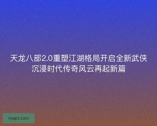 天龙八部2.0重塑江湖格局开启全新武侠沉浸时代传奇风云再起新篇